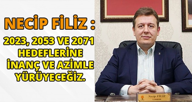 NECİP FİLİZ :2023, 2053 VE 2071  HEDEFLERİNE  İNANÇ VE AZİMLE  YÜRÜYECEĞİZ.